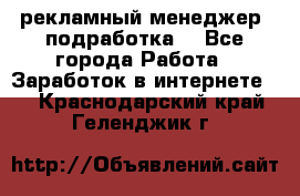 рекламный менеджер (подработка) - Все города Работа » Заработок в интернете   . Краснодарский край,Геленджик г.